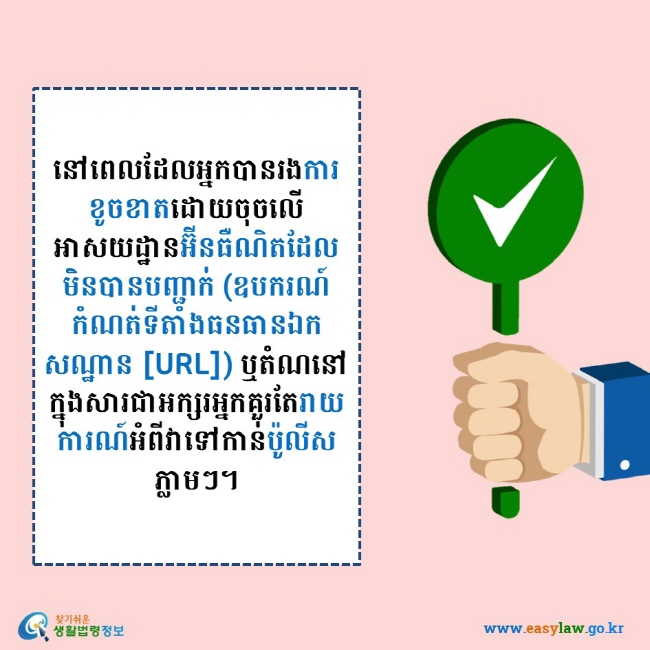    នៅពេលដែលអ្នកបានរងការខូចខាតដោយចុចលើអាសយដ្ឋានអ៊ីនធឺណិតដែលមិនបានបញ្ជាក់ (ឧបករណ៍កំណត់ទីតាំងធនធានឯកសណ្ឋាន [URL]) ឬតំណនៅក្នុងសារជាអក្សរអ្នកគួរតែរាយការណ៍អំពីវាទៅកាន់ប៉ូលីស ភ្លាមៗ។